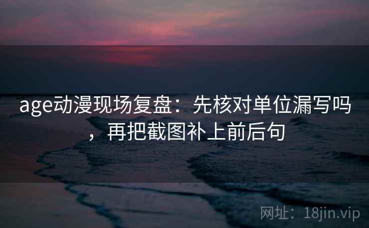age动漫现场复盘:先核对单位漏写吗,再把截图补上前后句 age动漫现场复盘:先核对单位漏写吗,再把截图补上前后句