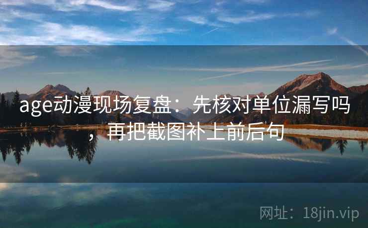 age动漫现场复盘:先核对单位漏写吗,再把截图补上前后句 age动漫现场复盘:先核对单位漏写吗,再把截图补上前后句