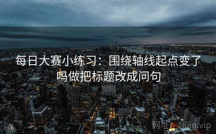 每日大赛小练习:围绕轴线起点变了吗做把标题改成问句 每日大赛小练习:围绕轴线起点变了吗做把标题改成问句