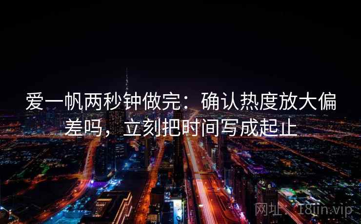 爱一帆两秒钟做完:确认热度放大偏差吗,立刻把时间写成起止 爱一帆两秒钟做完:确认热度放大偏差吗,立刻把时间写成起止