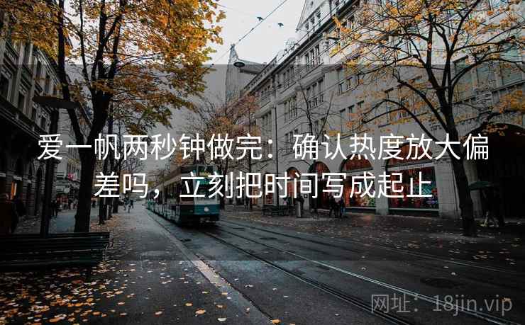 爱一帆两秒钟做完:确认热度放大偏差吗,立刻把时间写成起止 爱一帆两秒钟做完:确认热度放大偏差吗,立刻把时间写成起止
