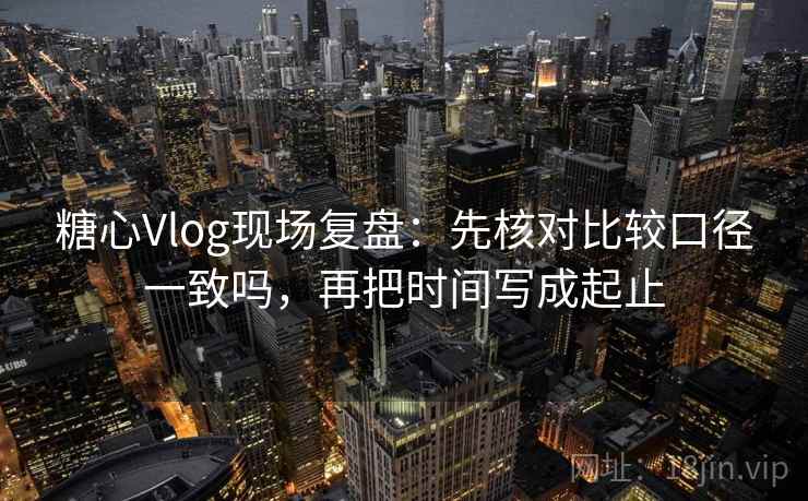 糖心Vlog现场复盘:先核对比较口径一致吗,再把时间写成起止 糖心Vlog现场复盘:先核对比较口径一致吗,再把时间写成起止
