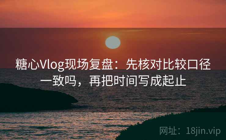 糖心Vlog现场复盘:先核对比较口径一致吗,再把时间写成起止 糖心Vlog现场复盘:先核对比较口径一致吗,再把时间写成起止