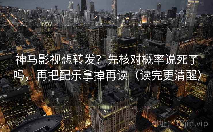 神马影视想转发?先核对概率说死了吗,再把配乐拿掉再读(读完更清醒) 神马影视想转发?先核对概率说死了吗,再把配乐拿掉再读(读完更清醒)