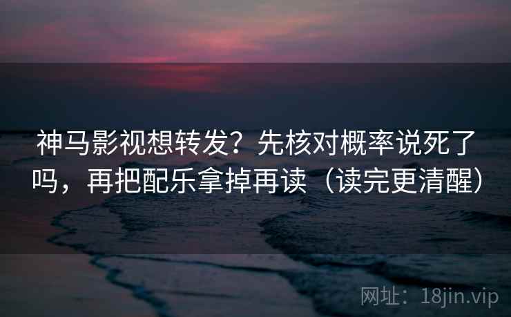 神马影视想转发?先核对概率说死了吗,再把配乐拿掉再读(读完更清醒) 神马影视想转发?先核对概率说死了吗,再把配乐拿掉再读(读完更清醒)