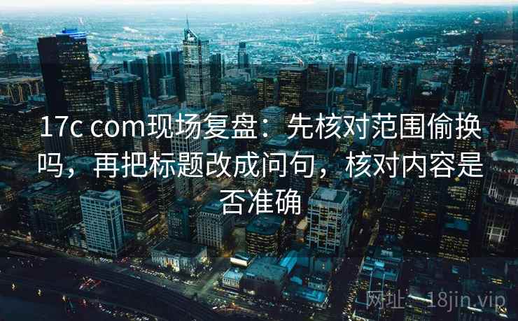 17c com现场复盘:先核对范围偷换吗,再把标题改成问句,核对内容是否准确 17c com现场复盘:先核对范围偷换吗,再把标题改成问句,核对内容是否准确