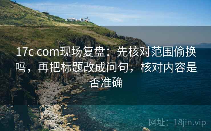 17c com现场复盘:先核对范围偷换吗,再把标题改成问句,核对内容是否准确 17c com现场复盘:先核对范围偷换吗,再把标题改成问句,核对内容是否准确