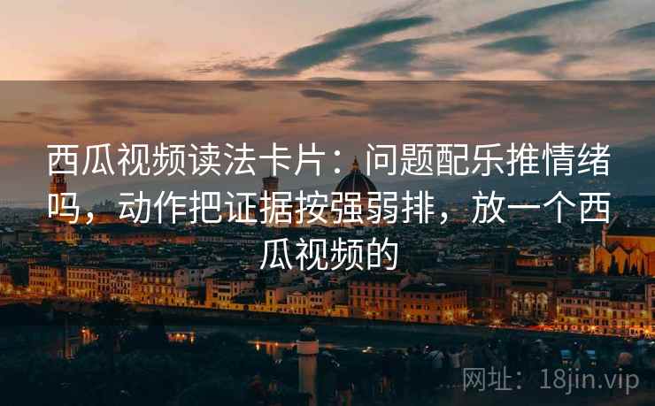 西瓜视频读法卡片:问题配乐推情绪吗,动作把证据按强弱排,放一个西瓜视频的 西瓜视频读法卡片:问题配乐推情绪吗,动作把证据按强弱排,放一个西瓜视频的
