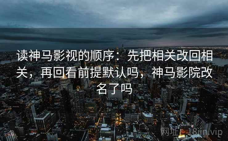 读神马影视的顺序:先把相关改回相关,再回看前提默认吗,神马影院改名了吗 读神马影视的顺序:先把相关改回相关,再回看前提默认吗,神马影院改名了吗
