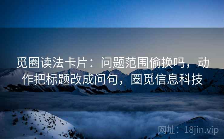 觅圈读法卡片:问题范围偷换吗,动作把标题改成问句,圈觅信息科技 觅圈读法卡片:问题范围偷换吗,动作把标题改成问句,圈觅信息科技