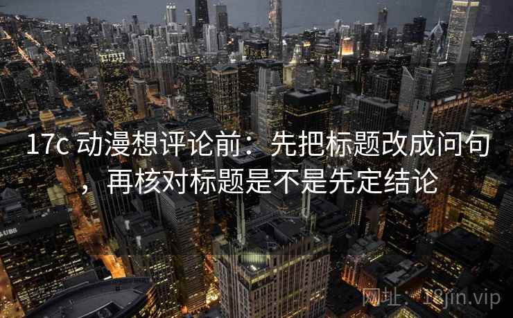 17c 动漫想评论前:先把标题改成问句,再核对标题是不是先定结论 17c 动漫想评论前:先把标题改成问句,再核对标题是不是先定结论