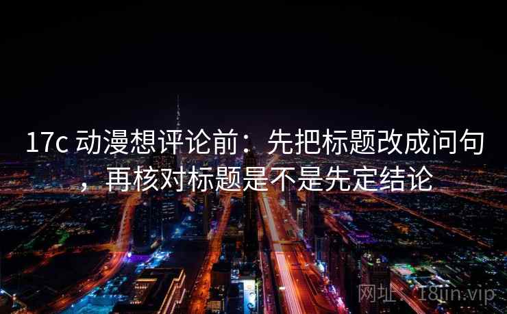 17c 动漫想评论前：先把标题改成问句，再核对标题是不是先定结论