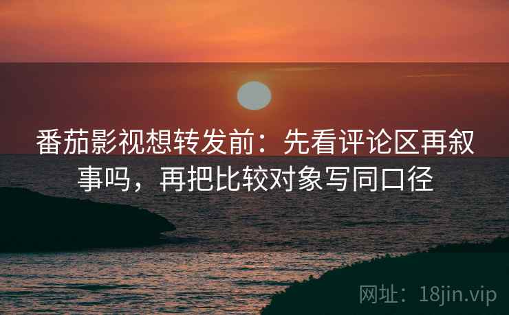 番茄影视想转发前:先看评论区再叙事吗,再把比较对象写同口径 番茄影视想转发前:先看评论区再叙事吗,再把比较对象写同口径