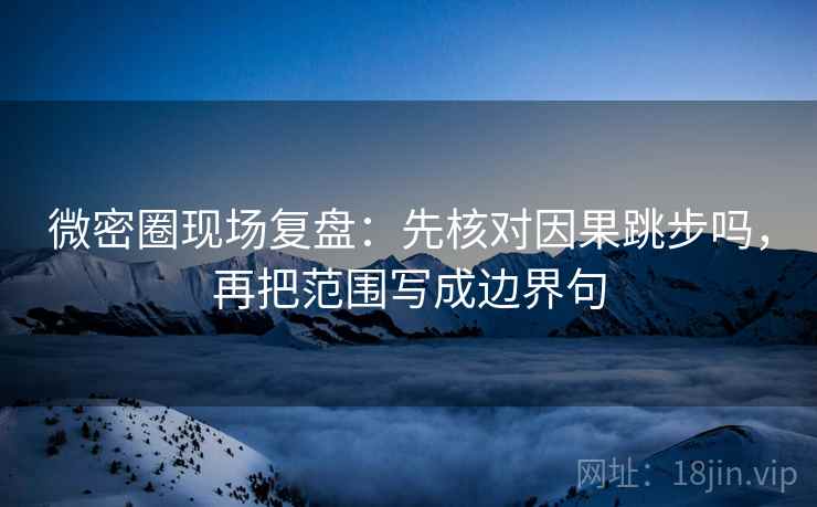 微密圈现场复盘：先核对因果跳步吗，再把范围写成边界句